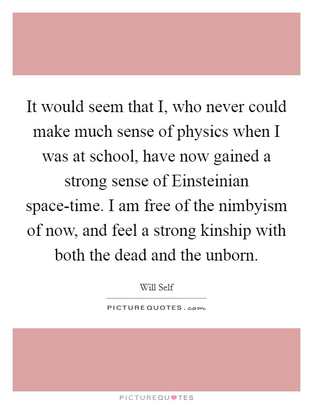 It would seem that I, who never could make much sense of physics when I was at school, have now gained a strong sense of Einsteinian space-time. I am free of the nimbyism of now, and feel a strong kinship with both the dead and the unborn Picture Quote #1