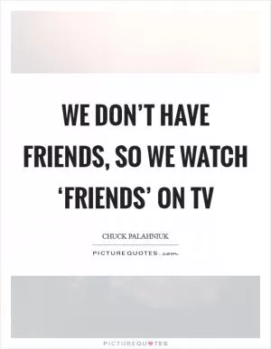 We don’t have friends, so we watch ‘Friends’ on TV Picture Quote #1