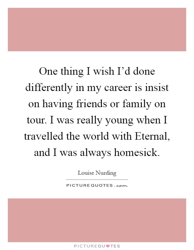 One thing I wish I'd done differently in my career is insist on having friends or family on tour. I was really young when I travelled the world with Eternal, and I was always homesick. Picture Quote #1