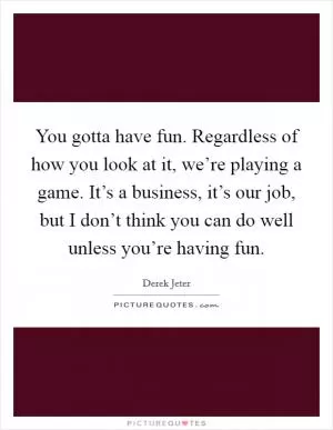 You gotta have fun. Regardless of how you look at it, we’re playing a game. It’s a business, it’s our job, but I don’t think you can do well unless you’re having fun Picture Quote #1