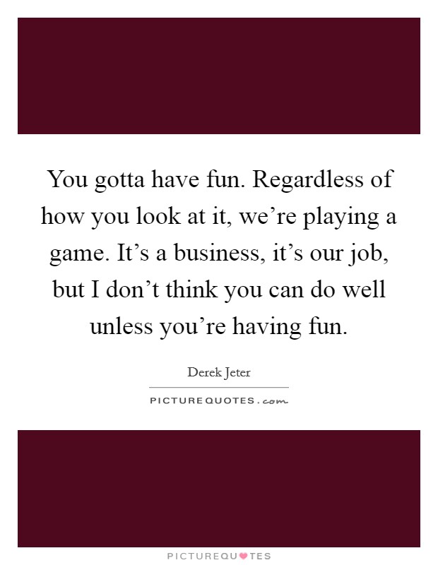 You gotta have fun. Regardless of how you look at it, we're playing a game. It's a business, it's our job, but I don't think you can do well unless you're having fun. Picture Quote #1