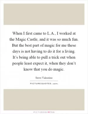 When I first came to L.A., I worked at the Magic Castle, and it was so much fun. But the best part of magic for me these days is not having to do it for a living. It’s being able to pull a trick out when people least expect it, when they don’t know that you do magic Picture Quote #1