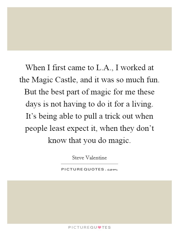 When I first came to L.A., I worked at the Magic Castle, and it was so much fun. But the best part of magic for me these days is not having to do it for a living. It's being able to pull a trick out when people least expect it, when they don't know that you do magic. Picture Quote #1