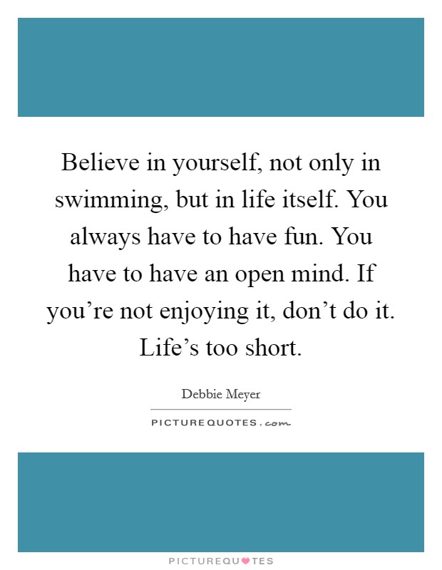 Believe in yourself, not only in swimming, but in life itself. You always have to have fun. You have to have an open mind. If you're not enjoying it, don't do it. Life's too short. Picture Quote #1