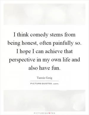 I think comedy stems from being honest, often painfully so. I hope I can achieve that perspective in my own life and also have fun Picture Quote #1