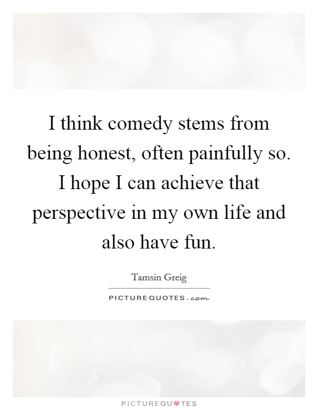 I think comedy stems from being honest, often painfully so. I hope I can achieve that perspective in my own life and also have fun. Picture Quote #1