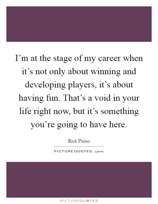 I'm at the stage of my career when it's not only about winning and developing players, it's about having fun. That's a void in your life right now, but it's something you're going to have here. Picture Quote #1