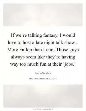 If we’re talking fantasy, I would love to host a late night talk show... More Fallon than Leno. Those guys always seem like they’re having way too much fun at their ‘jobs.’ Picture Quote #1