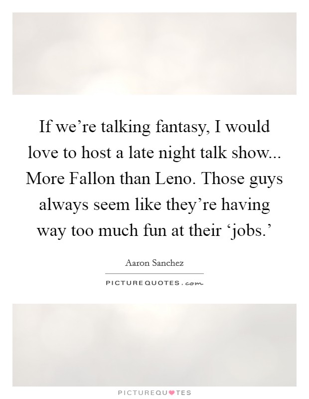 If we're talking fantasy, I would love to host a late night talk show... More Fallon than Leno. Those guys always seem like they're having way too much fun at their ‘jobs.' Picture Quote #1