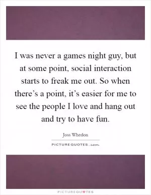 I was never a games night guy, but at some point, social interaction starts to freak me out. So when there’s a point, it’s easier for me to see the people I love and hang out and try to have fun Picture Quote #1