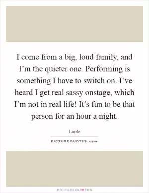 I come from a big, loud family, and I’m the quieter one. Performing is something I have to switch on. I’ve heard I get real sassy onstage, which I’m not in real life! It’s fun to be that person for an hour a night Picture Quote #1