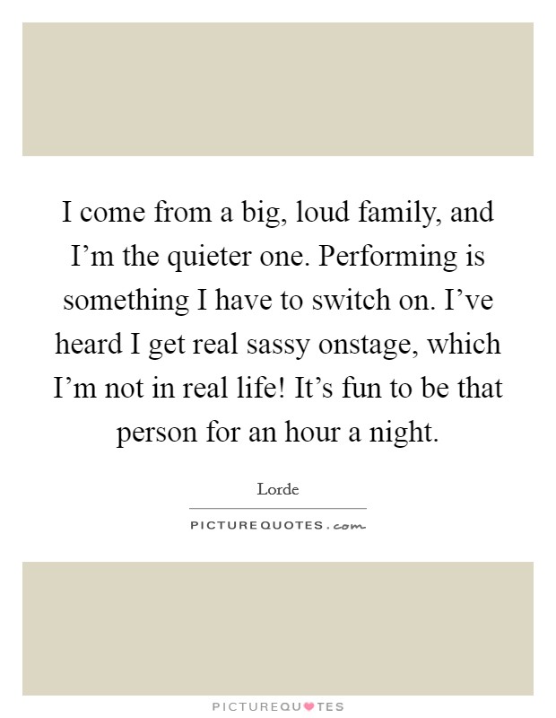 I come from a big, loud family, and I'm the quieter one. Performing is something I have to switch on. I've heard I get real sassy onstage, which I'm not in real life! It's fun to be that person for an hour a night. Picture Quote #1