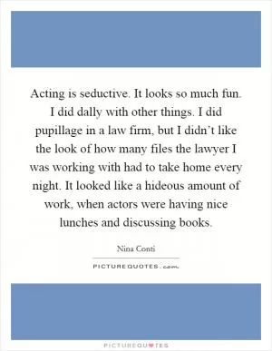 Acting is seductive. It looks so much fun. I did dally with other things. I did pupillage in a law firm, but I didn’t like the look of how many files the lawyer I was working with had to take home every night. It looked like a hideous amount of work, when actors were having nice lunches and discussing books Picture Quote #1