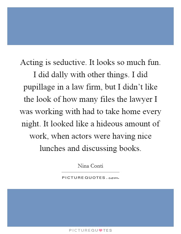 Acting is seductive. It looks so much fun. I did dally with other things. I did pupillage in a law firm, but I didn't like the look of how many files the lawyer I was working with had to take home every night. It looked like a hideous amount of work, when actors were having nice lunches and discussing books. Picture Quote #1