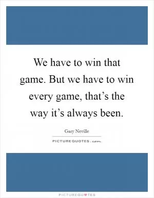 We have to win that game. But we have to win every game, that’s the way it’s always been Picture Quote #1