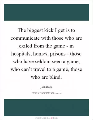 The biggest kick I get is to communicate with those who are exiled from the game - in hospitals, homes, prisons - those who have seldom seen a game, who can’t travel to a game, those who are blind Picture Quote #1