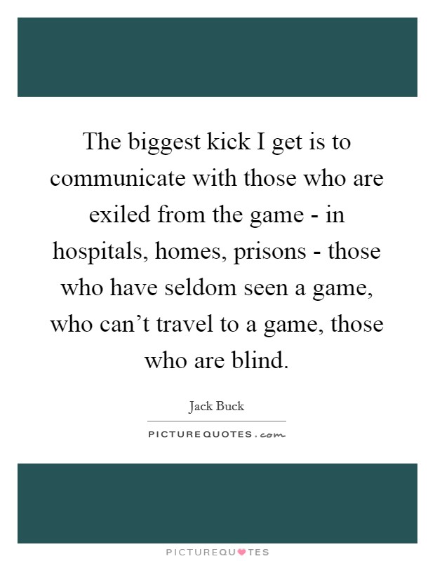 The biggest kick I get is to communicate with those who are exiled from the game - in hospitals, homes, prisons - those who have seldom seen a game, who can't travel to a game, those who are blind. Picture Quote #1