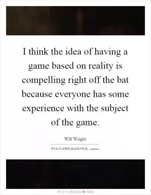 I think the idea of having a game based on reality is compelling right off the bat because everyone has some experience with the subject of the game Picture Quote #1
