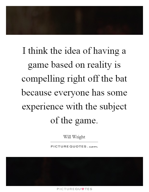 I think the idea of having a game based on reality is compelling right off the bat because everyone has some experience with the subject of the game. Picture Quote #1