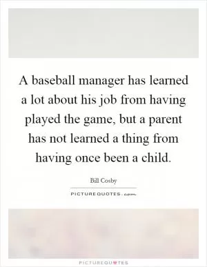 A baseball manager has learned a lot about his job from having played the game, but a parent has not learned a thing from having once been a child Picture Quote #1