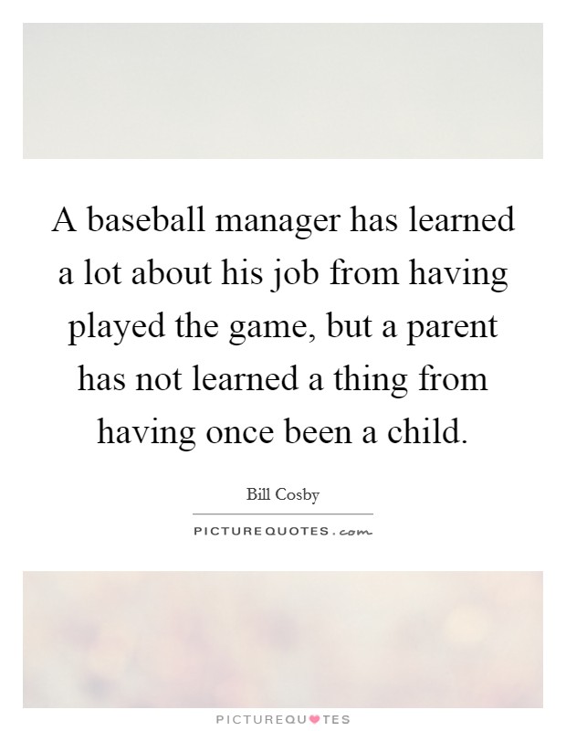 A baseball manager has learned a lot about his job from having played the game, but a parent has not learned a thing from having once been a child. Picture Quote #1