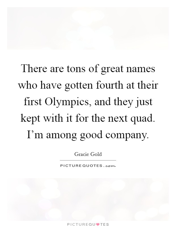 There are tons of great names who have gotten fourth at their first Olympics, and they just kept with it for the next quad. I'm among good company. Picture Quote #1