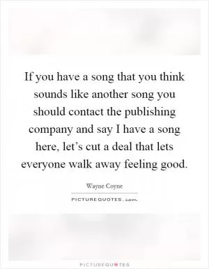 If you have a song that you think sounds like another song you should contact the publishing company and say I have a song here, let’s cut a deal that lets everyone walk away feeling good Picture Quote #1