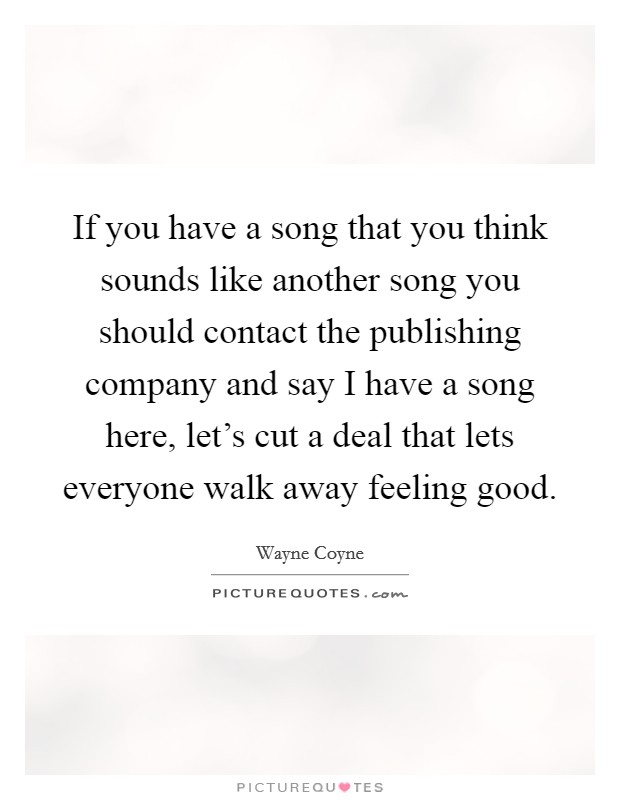 If you have a song that you think sounds like another song you should contact the publishing company and say I have a song here, let's cut a deal that lets everyone walk away feeling good. Picture Quote #1