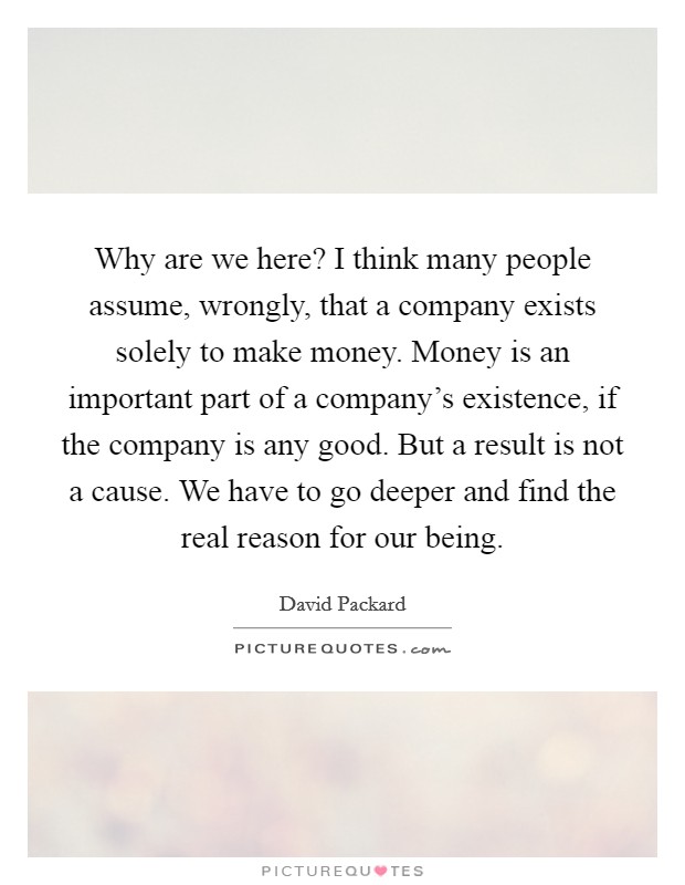 Why are we here? I think many people assume, wrongly, that a company exists solely to make money. Money is an important part of a company's existence, if the company is any good. But a result is not a cause. We have to go deeper and find the real reason for our being. Picture Quote #1