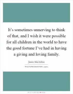 It’s sometimes unnerving to think of that, and I wish it were possible for all children in the world to have the good fortune I’ve had in having a giving and loving family Picture Quote #1
