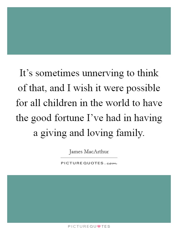 It's sometimes unnerving to think of that, and I wish it were possible for all children in the world to have the good fortune I've had in having a giving and loving family. Picture Quote #1