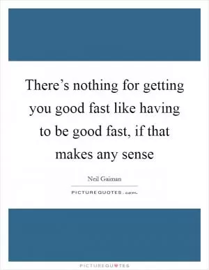 There’s nothing for getting you good fast like having to be good fast, if that makes any sense Picture Quote #1