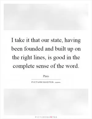 I take it that our state, having been founded and built up on the right lines, is good in the complete sense of the word Picture Quote #1