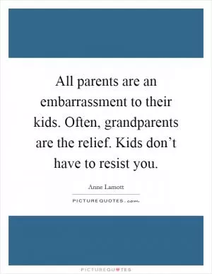 All parents are an embarrassment to their kids. Often, grandparents are the relief. Kids don’t have to resist you Picture Quote #1