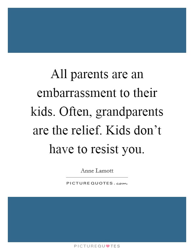 All parents are an embarrassment to their kids. Often, grandparents are the relief. Kids don't have to resist you. Picture Quote #1