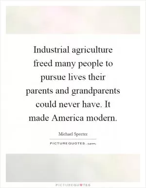 Industrial agriculture freed many people to pursue lives their parents and grandparents could never have. It made America modern Picture Quote #1