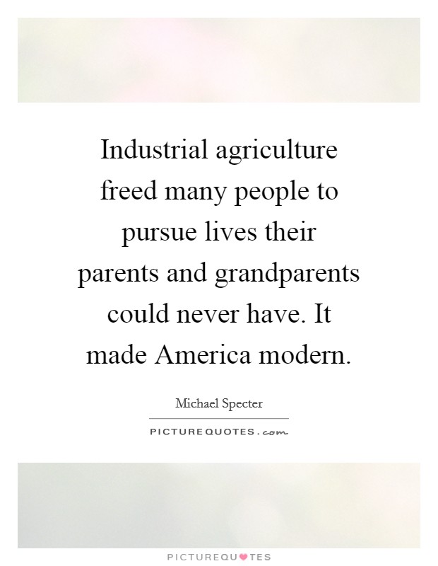 Industrial agriculture freed many people to pursue lives their parents and grandparents could never have. It made America modern. Picture Quote #1