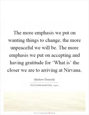 The more emphasis we put on wanting things to change, the more unpeaceful we will be. The more emphasis we put on accepting and having gratitude for ‘What is’ the closer we are to arriving at Nirvana Picture Quote #1