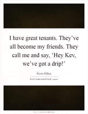 I have great tenants. They’ve all become my friends. They call me and say, ‘Hey Kev, we’ve got a drip!’ Picture Quote #1