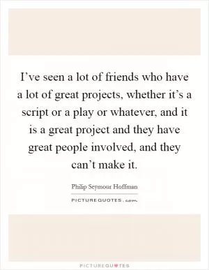 I’ve seen a lot of friends who have a lot of great projects, whether it’s a script or a play or whatever, and it is a great project and they have great people involved, and they can’t make it Picture Quote #1