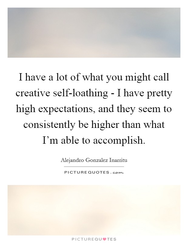 I have a lot of what you might call creative self-loathing - I have pretty high expectations, and they seem to consistently be higher than what I'm able to accomplish. Picture Quote #1