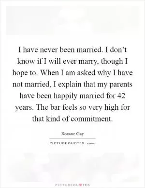 I have never been married. I don’t know if I will ever marry, though I hope to. When I am asked why I have not married, I explain that my parents have been happily married for 42 years. The bar feels so very high for that kind of commitment Picture Quote #1