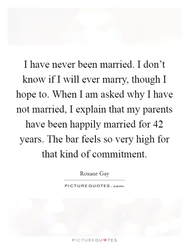 I have never been married. I don't know if I will ever marry, though I hope to. When I am asked why I have not married, I explain that my parents have been happily married for 42 years. The bar feels so very high for that kind of commitment. Picture Quote #1