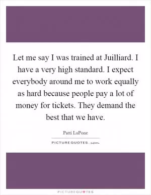 Let me say I was trained at Juilliard. I have a very high standard. I expect everybody around me to work equally as hard because people pay a lot of money for tickets. They demand the best that we have Picture Quote #1