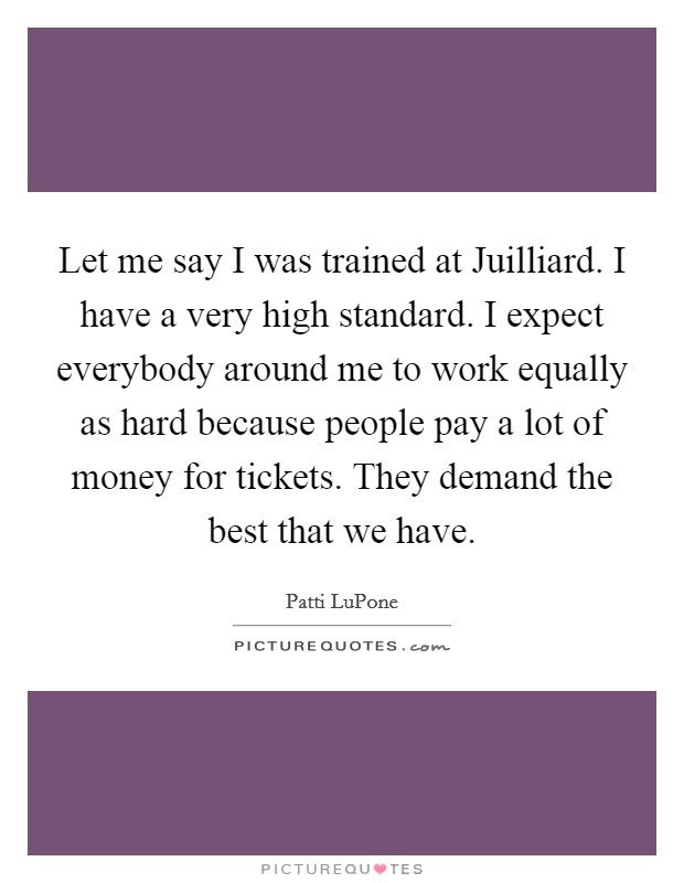 Let me say I was trained at Juilliard. I have a very high standard. I expect everybody around me to work equally as hard because people pay a lot of money for tickets. They demand the best that we have. Picture Quote #1