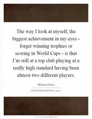 The way I look at myself, the biggest achievement in my eyes - forget winning trophies or scoring in World Cups - is that I’m still at a top club playing at a really high standard having been almost two different players Picture Quote #1