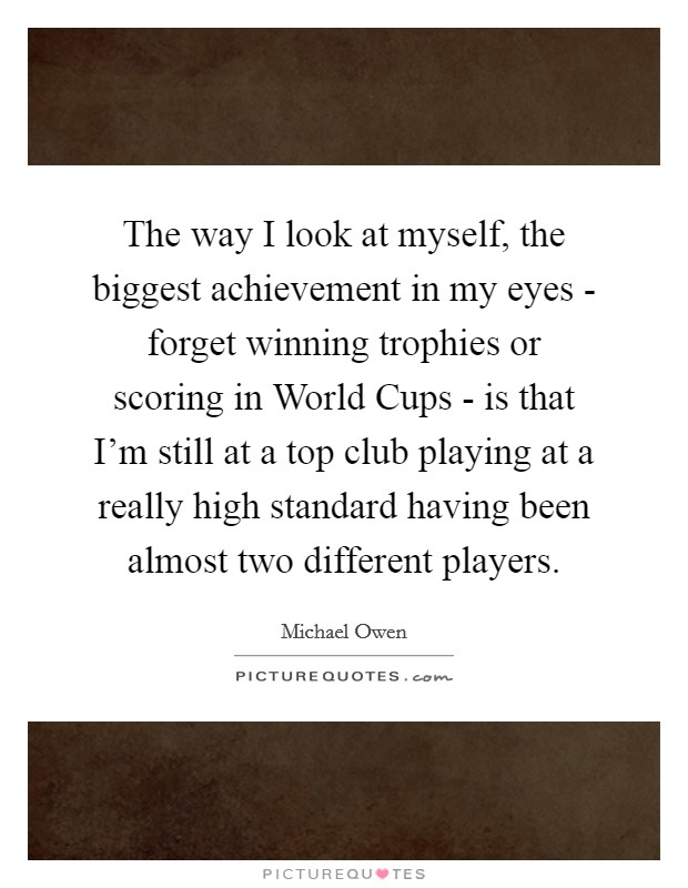 The way I look at myself, the biggest achievement in my eyes - forget winning trophies or scoring in World Cups - is that I'm still at a top club playing at a really high standard having been almost two different players. Picture Quote #1
