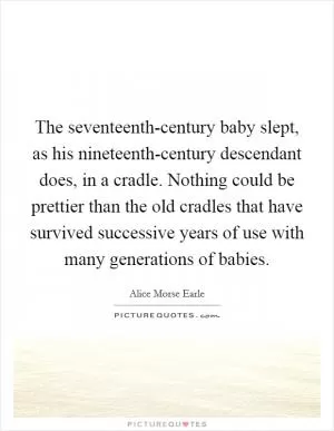 The seventeenth-century baby slept, as his nineteenth-century descendant does, in a cradle. Nothing could be prettier than the old cradles that have survived successive years of use with many generations of babies Picture Quote #1