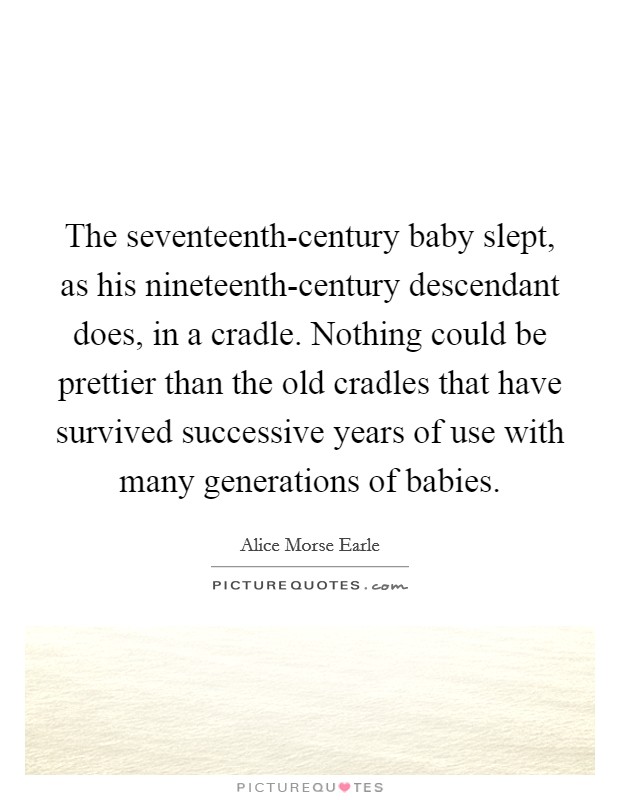The seventeenth-century baby slept, as his nineteenth-century descendant does, in a cradle. Nothing could be prettier than the old cradles that have survived successive years of use with many generations of babies. Picture Quote #1
