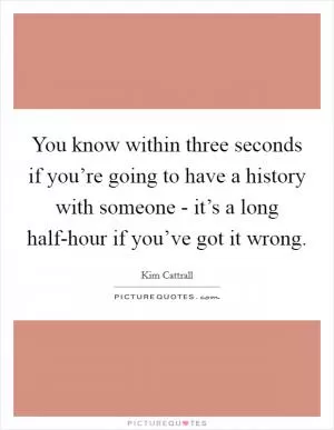 You know within three seconds if you’re going to have a history with someone - it’s a long half-hour if you’ve got it wrong Picture Quote #1